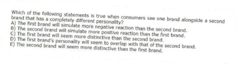 Which of the following statements is true when consumers see one brand alongside a second brand that has a completely different personality?
A) The first brand will simulate more negative reaction than the second brand.
B) The second brand will simulate more positive reaction than the first brand.
C) The first brand will seem more distinctive than the second brand.
D) The first brand's personality will seem to overlap with that of the second brand.
E) The second brand will seem more distinctive than the first brand.