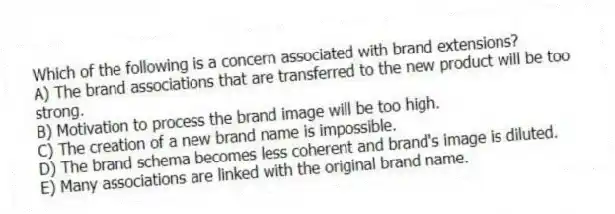 Which of the following is a concern associated with brand extensions?
A) The brand associations that are transferred to the new product will be too strong.
B) Motivation to process the brand image will be too high.
C) The creation of a new brand name is impossible.
D) The brand schema becomes less coherent and brand's image is diluted.
E) Many associations are linked with the original brand name.