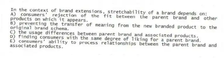 In the context of brand extensions, stretchability of a brand depends on:
A) consumers' rejection of the fit between the parent brand and other products on which it appears.
B) preventing the transfer of meaning from the new branded product to the original brand schema.
C) the usage differences between parent brand and associated products.
D) finding consumers with the same degree of liking for a parent brand.
E) consumers' ability to process relationships between the parent brand and associated products.