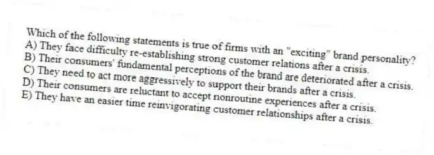 Which of the following statements is true of firms with an "exciting" brand personality?
A) They face difficulty re-establishing strong customer relations after a crisis.
B) Their consumers' fundamental perceptions of the brand are deteriorated after a crisis.
C) They need to act more aggressively to support their brands after a crisis.
D) Their consumers are reluctant to accept nonroutine experiences after a crisis.
E) They have an easier time reinvigorating customer relationships after a crisis.