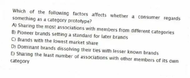 Which of the following factors affects whether a consumer regards something as a category prototype?
A) Sharing the most associations with members from different categories
B) Pioneer brands setting a standard for later brands
C) Brands with the lowest market share
D) Dominant brands dissolving their ties with lesser known brands
E) Sharing the least number of associations with other members of its own category