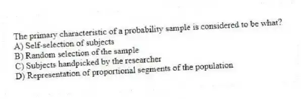 The primary characteristic of a probability sample is considered to be what?
A) Self-selection of subjects
B) Random selection of the sample
C) Subjects handpicked by the researcher
D) Representation of proportional segments of the population