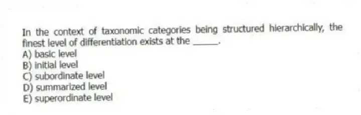 In the context of taxonomic categories being structured hierarchically, the finest level of differentiation exists at the _____.
A) basic level
B) initial level
C) subordinate level
D) summarized level
E) superordinate level