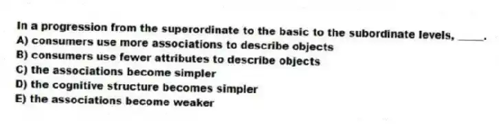 In a progression from the superordinate to the basic to the subordinate levels, _____.
A) consumers use more associations to describe objects
B) consumers use fewer attributes to describe objects
C) the associations become simpler
D) the cognitive structure becomes simpler
E) the associations become weaker