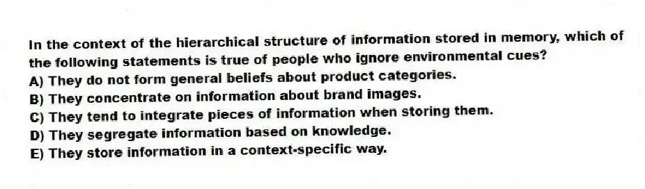 In the context of the hierarchical structure of information stored in memory, which of the following statements is true of people who ignore environmental cues?
A) They do not form general beliefs about product categories.
B) They concentrate on information about brand images.
C) They tend to integrate pieces of information when storing them.
D) They segregate information based on knowledge.
E) They store information in a context-specific way.
