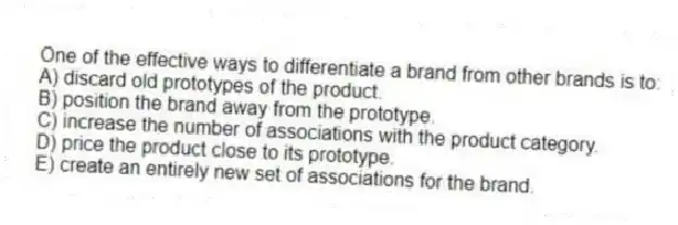 One of the effective ways to differentiate a brand from other brands is to:
A) discard old prototypes of the product.
B) position the brand away from the prototype.
C) increase the number of associations with the product category.
D) price the product close to its prototype.
E) create an entirely new set of associations for the brand.
