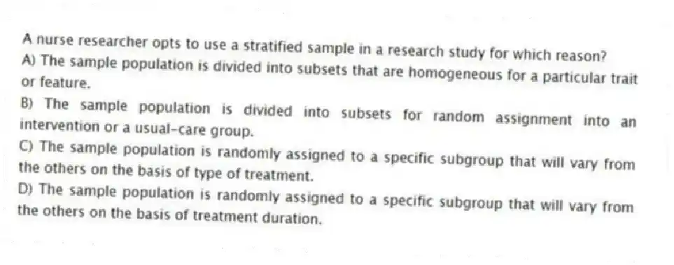 A nurse researcher opts to use a stratified sample in a research study for which reason?
A) The sample population is divided into subsets that are homogeneous for a particular trait or feature.
B) The sample population is divided into subsets for random assignment into an intervention or a usual-care group.
C) The sample population is randomly assigned to a specific subgroup that will vary from the others on the basis of type of treatment.
D) The sample population is randomly assigned to a specific subgroup that will vary from the others on the basis of treatment duration.