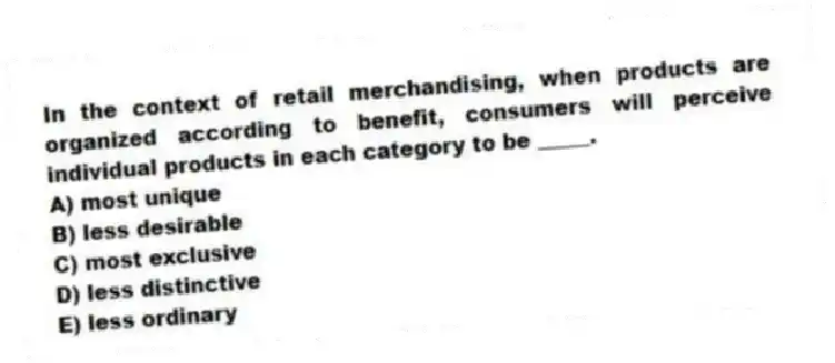 In the context of retail merchandising, when products are organized according to benefit, consumers will perceive individual products in each category to be _____.
A) most unique
B) less desirable
C) most exclusive
D) less distinctive
E) less ordinary
