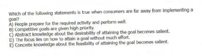 Which of the following statements is true when consumers are far away from implementing a goal?
A) People prepare for the required activity and perform well.
B) Competitive goals are given high priority.
C) Abstract knowledge about the desirability of attaining the goal becomes salient.
D) The focus lies on how to attain a goal without much effort.
E) Concrete knowledge about the feasibility of attaining the goal becomes salient.