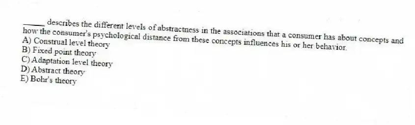 _____ describes the different levels of abstractness in the associations that a consumer has about concepts and how the consumer's psychological distance from these concepts influences his or her behavior.
A) Construal level theory
B) Fixed point theory
C) Adaptation level theory
D) Abstract theory
E) Bohr's theory