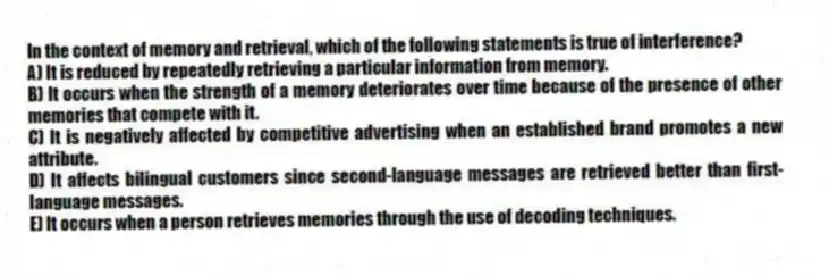 In the context of memory and retrieval, which of the following statements is true of interference?
A) It is reduced by repeatedly retrieving a particular information from memory.
B) It occurs when the strength of a memory deteriorates over time because of the presence of other memories that compete with it.
C) It is negatively affected by competitive advertising when an established brand promotes a new attribute.
D) It affects bilingual customers since second-language messages are retrieved better than first-language messages.
E) It occurs when a person retrieves memories through the use of decoding techniques.