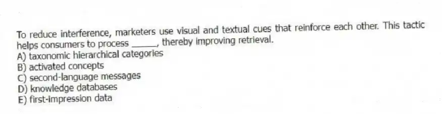 To reduce interference, marketers use visual and textual cues that reinforce each other. This tactic helps consumers to process _____, thereby improving retrieval.
A) taxonomic hierarchical categories
B) activated concepts
C) second-language messages
D) knowledge databases
E) first-impression data