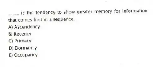 _____ is the tendency to show greater memory for information that comes first in a sequence.
A) Ascendency
B) Recency
C) Primacy
D) Dormancy
E) Occupancy