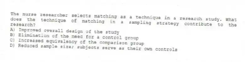 The nurse researcher selects matching as a technique in a research study. What does the technique of matching in a sampling strategy contribute to the research?
A) Improved overall design of the study
B) Elimination of the need for a control group
C) Increased equivalency of the comparison group
D) Reduced sample size; subjects serve as their own controls
