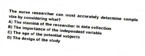 The nurse researcher can most accurately determine sample size by considering what?
A) The stamina of the researcher in data collection
B) The importance of the independent variable
C) The age of the potential subjects
D) The design of the study