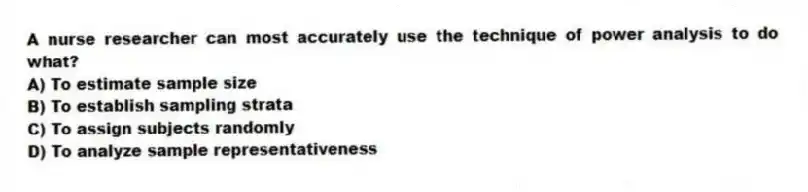 A nurse researcher can most accurately use the technique of power analysis to do what?
A) To estimate sample size
B) To establish sampling strata
C) To assign subjects randomly
D) To analyze sample representativeness