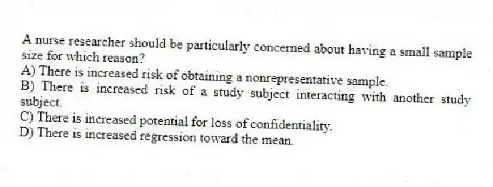 A nurse researcher should be particularly concerned about having a small sample size for which reason?
A) There is increased risk of obtaining a nonrepresentative sample.
B) There is increased risk of a study subject interacting with another study subject.
C) There is increased potential for loss of confidentiality.
D) There is increased regression toward the mean.