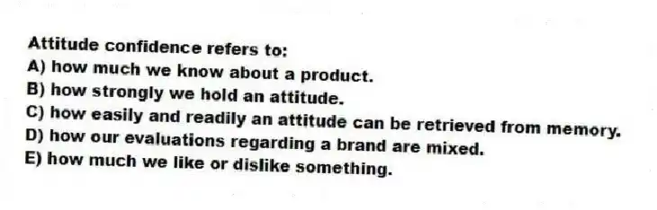 Attitude confidence refers to:
A) how much we know about a product.
B) how strongly we hold an attitude.
C) how easily and readily an attitude can be retrieved from memory.
D) how our evaluations regarding a brand are mixed.
E) how much we like or dislike something.