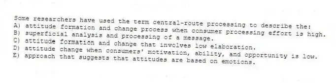 Some researchers have used the term central-route processing to describe the:
A) attitude formation and change process when consumer processing effort is high.
B) superficial analysis and processing of a message.
C) attitude formation and change that involves low elaboration.
D) attitude change when consumers' motivation, ability, and opportunity is low.
E) approach that suggests that attitudes are based on emotions.