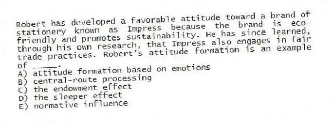 Robert has developed a favorable attitude toward a brand of stationery known as Impress because the brand is eco-friendly and promotes sustainability. He has since learned, through his own research, that Impress also engages in fair trade practices. Robert's attitude formation is an example of _____.
A) attitude formation based on emotions
B) central-route processing
C) the endowment effect
D) the sleeper effect
E) normative influence