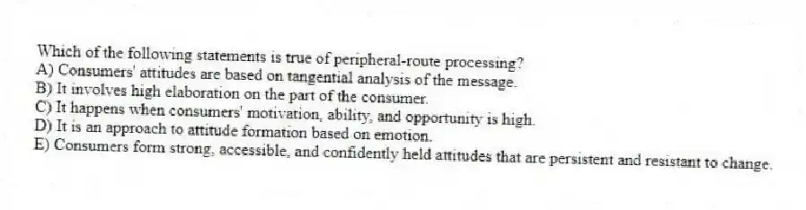 Which of the following statements is true of peripheral-route processing?
A) Consumers' attitudes are based on tangential analysis of the message.
B) It involves high elaboration on the part of the consumer.
C) It happens when consumers' motivation, ability, and opportunity is high.
D) It is an approach to attitude formation based on emotion.
E) Consumers form strong, accessible, and confidently held attitudes that are persistent and resistant to change.
