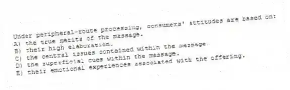 Under peripheral-route processing, consumers' attitudes are based on:
A) the true merits of the message.
B) their high elaboration.
C) the central issues contained within the message.
D) the superficial cues within the message.
E) their emotional experiences associated with the offering.