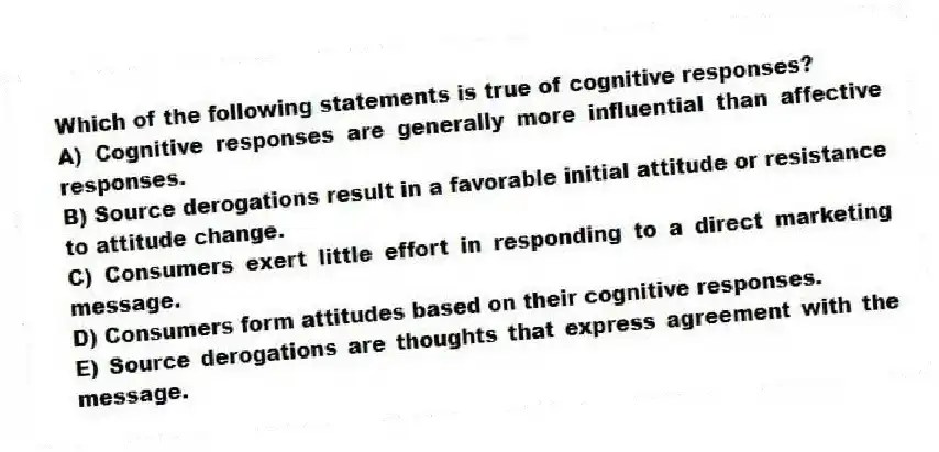 Which of the following statements is true of cognitive responses?
A) Cognitive responses are generally more influential than affective responses.
B) Source derogations result in a favorable initial attitude or resistance to attitude change.
C) Consumers exert little effort in responding to a direct marketing message.
D) Consumers form attitudes based on their cognitive responses.
E) Source derogations are thoughts that express agreement with the message.