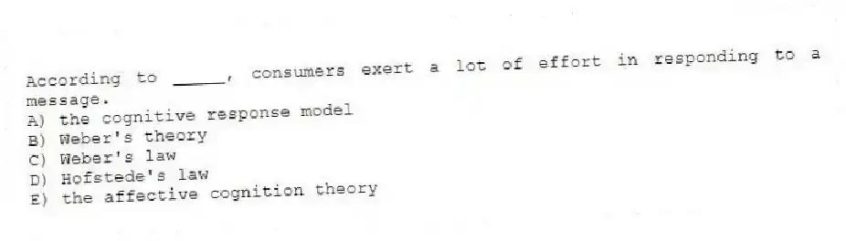 According to _____, consumers exert a lot of effort in responding to a message.
A) the cognitive response model
B) Weber's theory
C) Weber's law
D) Hofstede's law
E) ​the affective cognition theory