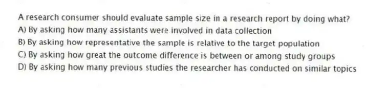 A research consumer should evaluate sample size in a research report by doing what?
A) By asking how many assistants were involved in data collection
B) By asking how representative the sample is relative to the target population
C) By asking how great the outcome difference is between or among study groups
D) By asking how many previous studies the researcher has conducted on similar topics