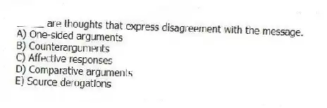 _____ are thoughts that express disagreement with the message.
A) One-sided arguments
B) Counterarguments
C) Affective responses
D) Comparative arguments
E) Source derogations