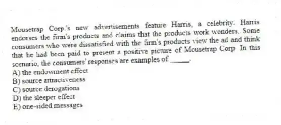 Mousetrap Corp.'s new advertisements feature Harris, a celebrity. Harris endorses the firm's products and claims that the products work wonders. Some consumers who were dissatisfied with the firm's products view the ad and think that he had been paid to present a positive picture of Mousetrap Corp. In this scenario, the consumers' responses are examples of _____.
A) the endowment effect
B) source attractiveness
C) source derogations
D) the sleeper effect
E) one-sided messages