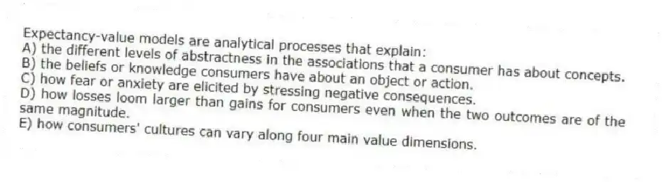 Expectancy-value models are analytical processes that explain:
A) the different levels of abstractness in the associations that a consumer has about concepts.
B) the beliefs or knowledge consumers have about an object or action.
C) how fear or anxiety are elicited by stressing negative consequences.
D) ​how losses loom larger than gains for consumers even when the two outcomes are of the same magnitude.
E) how consumers' cultures can vary along four main value dimensions.