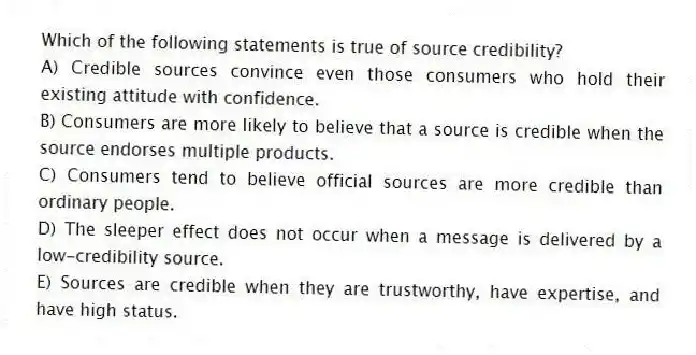Which of the following statements is true of source credibility?
A) Credible sources convince even those consumers who hold their existing attitude with confidence.
B) Consumers are more likely to believe that a source is credible when the source endorses multiple products.
C) Consumers tend to believe official sources are more credible than ordinary people.
D) The sleeper effect does not occur when a message is delivered by a low-credibility source.
E) Sources are credible when they are trustworthy, have expertise, and have high status.
