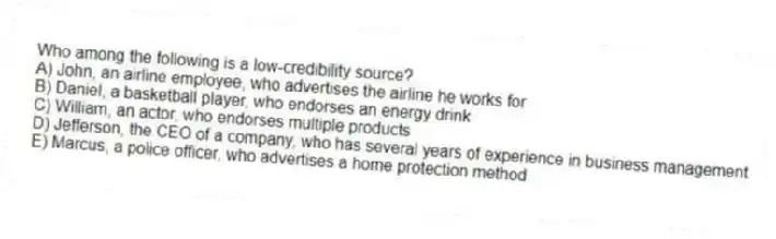 Who among the following is a low-credibility source?
A) John, an airline employee, who advertises the airline he works for
B) Daniel, a basketball player, who endorses an energy drink
C) William, an actor, who endorses multiple products
D) Jefferson, the CEO of a company, who has several years of experience in business management
E) Marcus, a police officer, who advertises a home protection method