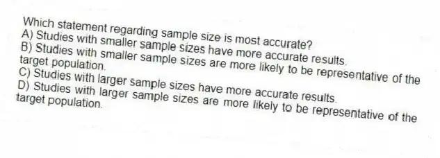 Which statement regarding sample size is most accurate?
A) Studies with smaller sample sizes have more accurate results.
B) Studies with smaller sample sizes are more likely to be representative of the target population.
C) Studies with larger sample sizes have more accurate results.
D) Studies with larger sample sizes are more likely to be representative of the target population.