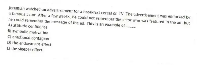 Jeremiah watched an advertisement for a breakfast cereal on TV. The advertisement was endorsed by a famous actor. After a few weeks, he could not remember the actor who was featured in the ad, but he could remember the message of the ad. This is an example of _____.
A) attitude confidence
B) symbolic motivation
C) emotional contagion
D) the endowment effect
E) the sleeper effect
