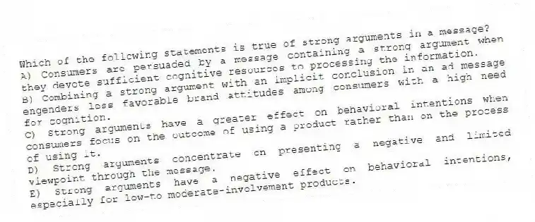 Which of the following statements is true of strong arguments in a message?
A) Consumers are persuaded by a message containing a strong argument when they devote sufficient cognitive resources to processing the information.
B) Combining a strong argument with an implicit conclusion in an ad message engenders less favorable brand attitudes among consumers with a high need for cognition.
C) Strong arguments have a greater effect on behavioral intentions when consumers focus on the outcome of using a product rather than on the process of using it.
D) Strong arguments concentrate on presenting a negative and limited viewpoint through the message.
E) Strong arguments have a negative effect on behavioral intentions, especially for low-to moderate-involvement products.