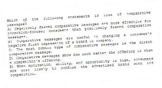 Which of the following statements is true of comparative messages?
A) Negatively framed comparative messages are more effective for promotion-focused consumers than positively framed comparative messages.
B) Comparative messages are useful in changing a consumer's negative first impression of a brand or company.
C) The most common type of comparative messages is the direct comparative message.
D) Comparative messages show how much better the offering is than a competitor's offering.
E) When motivation, ability, and opportunity is high, consumers are more likely to confuse the advertised brand with its competition.