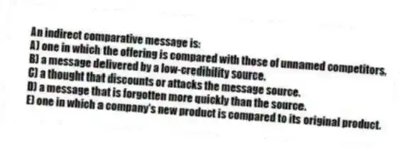 An indirect comparative message is:
A) one in which the offering is compared with those of unnamed competitors.
B) a message delivered by a low-credibility source.
C) a thought that discounts or attacks the message source.
D) a message that is forgotten more quickly than the source.
E) one in which a company's new product is compared to its original product.
