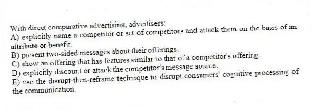 With direct comparative advertising, advertisers:
A) explicitly name a competitor or set of competitors and attack them on the basis of an attribute or benefit.
B) present two-sided messages about their offerings.
C) show an offering that has features similar to that of a competitor's offering.
D) explicitly discount or attack the competitor's message source.
E) use the disrupt-then-reframe technique to disrupt consumers' cognitive processing of the communication.