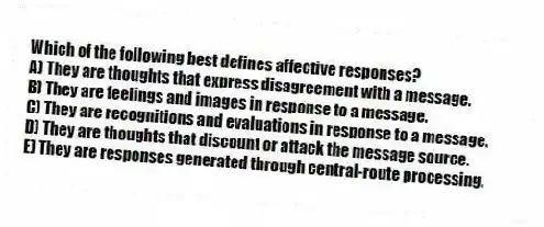 Which of the following best defines affective responses?
A) They are thoughts that express disagreement with a message.
B) They are feelings and images in response to a message.
C) They are recognitions and evaluations in response to a message.
D) They are thoughts that discount or attack the message source.
E) They are responses generated through central-route processing.