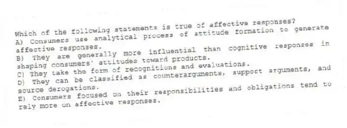 Which of the following statements is true of affective responses?
A) Consumers use analytical process of attitude formation to generate affective responses.
B) They are generally more influential than cognitive responses in shaping consumers' attitudes toward products.
C) They take the form of recognitions and evaluations.
D) They can be classified as counterarguments, support arguments, and source derogations.
E) Consumers focused on their responsibilities and obligations tend to rely more on affective responses.