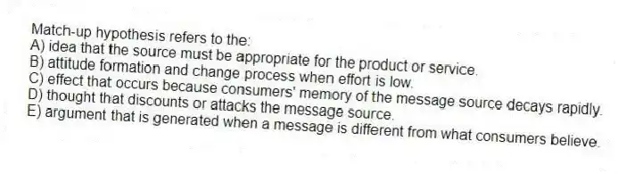 Match-up hypothesis refers to the:
A) idea that the source must be appropriate for the product or service.
B) attitude formation and change process when effort is low.
C) effect that occurs because consumers' memory of the message source decays rapidly.
D) thought that discounts or attacks the message source.
E) argument that is generated when a message is different from what consumers believe.