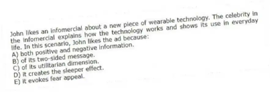John likes an infomercial about a new piece of wearable technology. The celebrity in the infomercial explains how the technology works and shows its use in everyday life. In this scenario, John likes the ad because:
A) both positive and negative information.
B) of its two-sided message.
C) of its utilitarian dimension.
D) it creates the sleeper effect.
E) it evokes fear appeal.