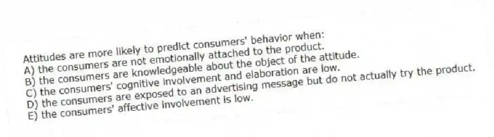 Attitudes are more likely to predict consumers' behavior when:
A) the consumers are not emotionally attached to the product.
B) the consumers are knowledgeable about the object of the attitude.
C) the consumers' cognitive involvement and elaboration are low.
D) the consumers are exposed to an advertising message but do not actually try the product.
E) the consumers' affective involvement is low.