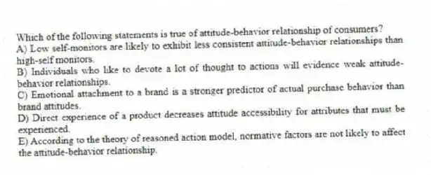 Which of the following statements is true of attitude-behavior relationship of consumers?
A) Low self-monitors are likely to exhibit less consistent attitude-behavior relationships than high-self monitors.
B) Individuals who like to devote a lot of thought to actions will evidence weak attitude-behavior relationships.
C) Emotional attachment to a brand is a stronger predictor of actual purchase behavior than brand attitudes.
D) Direct experience of a product decreases attitude accessibility for attributes that must be experienced.
E) According to the theory of reasoned action model, normative factors are not likely to affect the attitude-behavior relationship.