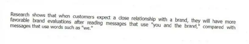 Research shows that when customers expect a close relationship with a brand, they will have more favorable brand evaluations after reading messages that use "you and the brand," compared with messages that use words such as "we."