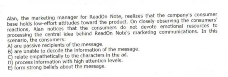 Alan, the marketing manager for ReadOn Note, realizes that the company's consumer base holds low-effort attitudes toward the product. On closely observing the consumers' reactions, Alan notices that the consumers do not devote emotional resources to processing the central idea behind ReadOn Note's marketing communications. In this scenario, the consumers:
A) are passive recipients of the message.
B) are unable to decode the information of the message.
C) relate empathetically to the characters in the ad.
D) process information with high attention levels.
E) form strong beliefs about the message.
