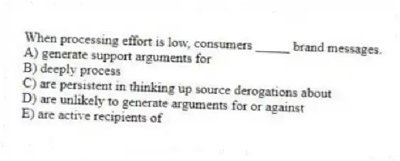 When processing effort is low, consumers _____ brand messages.
A) generate support arguments for
B) deeply process
C) are persistent in thinking up source derogations about
D) are unlikely to generate arguments for or against
E) are active recipients of