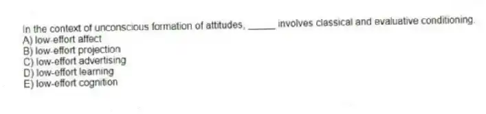 In the context of unconscious formation of attitudes, _____ involves classical and evaluative conditioning.
A) low-effort affect
B) low-effort projection
C) low-effort advertising
D) low-effort learning
E) low-effort cognition